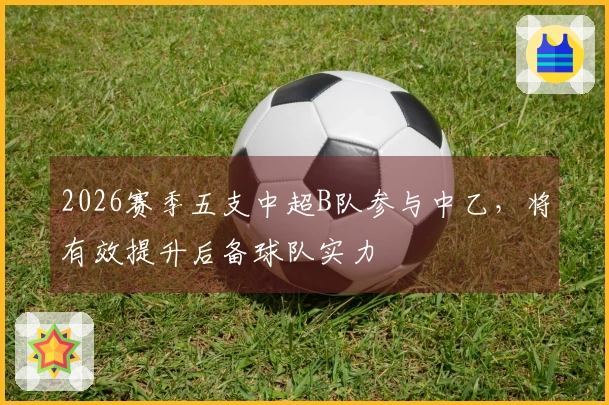 2026赛季五支中超B队参与中乙，将有效提升后备球队实力