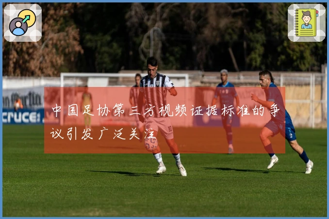 中国足协第三方视频证据标准的争议引发广泛关注