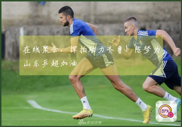在线聚会，挥拍助力齐鲁！陈梦为山东乒超加油