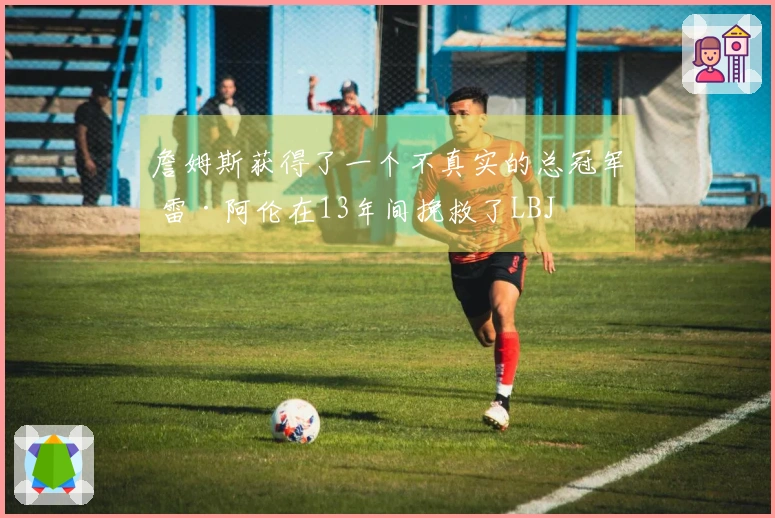 詹姆斯获得了一个不真实的总冠军 雷·阿伦在13年间挽救了LBJ