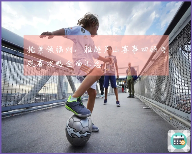 抢票领福利，雅超芦山赛事回顾与观赛攻略全面汇总
