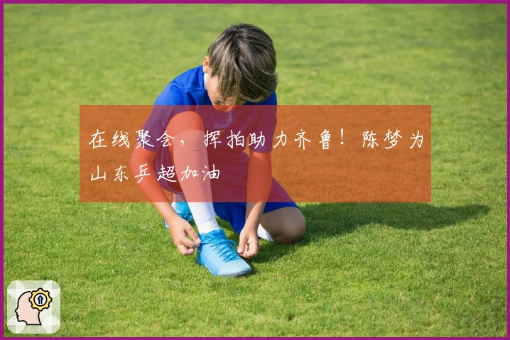在线聚会，挥拍助力齐鲁！陈梦为山东乒超加油