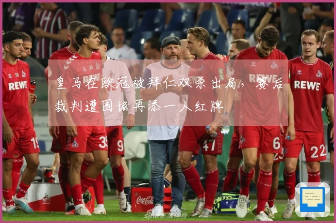皇马在欧冠被拜仁双杀出局，赛后裁判遭围堵再添一人红牌