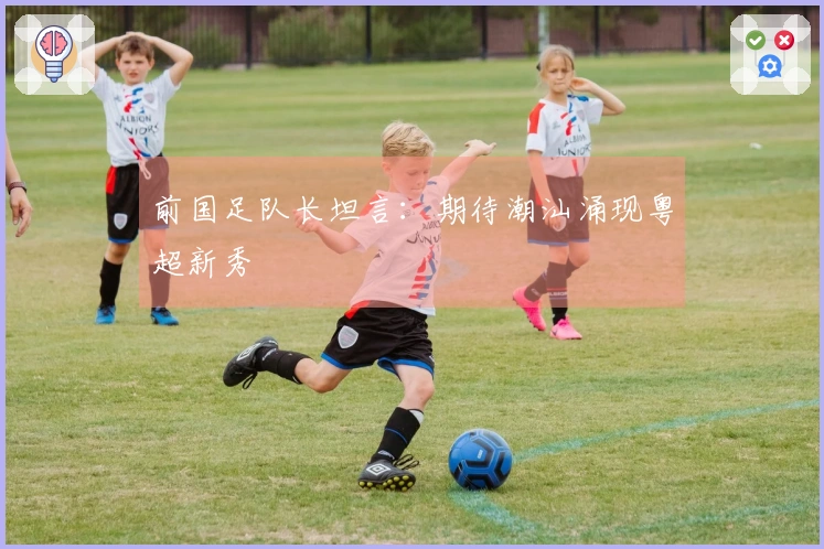 前国足队长坦言：期待潮汕涌现粤超新秀
