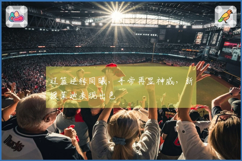 辽篮逆转同曦，手帝再显神威，新援莱迪表现出色