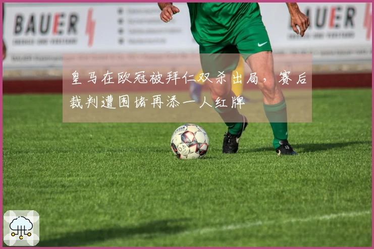 皇马在欧冠被拜仁双杀出局，赛后裁判遭围堵再添一人红牌