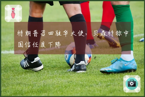 特朗普召回驻华大使，贝森特称中国信任度下降