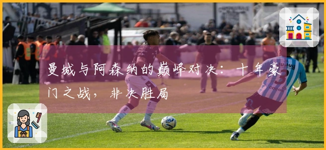 曼城与阿森纳的巅峰对决：十年豪门之战，非决胜局