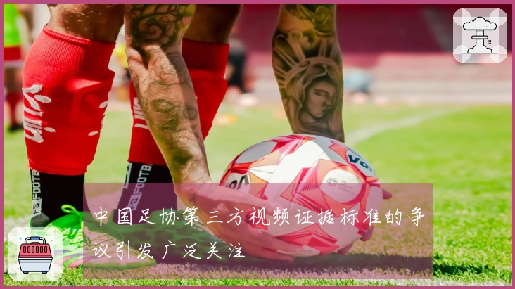 中国足协第三方视频证据标准的争议引发广泛关注